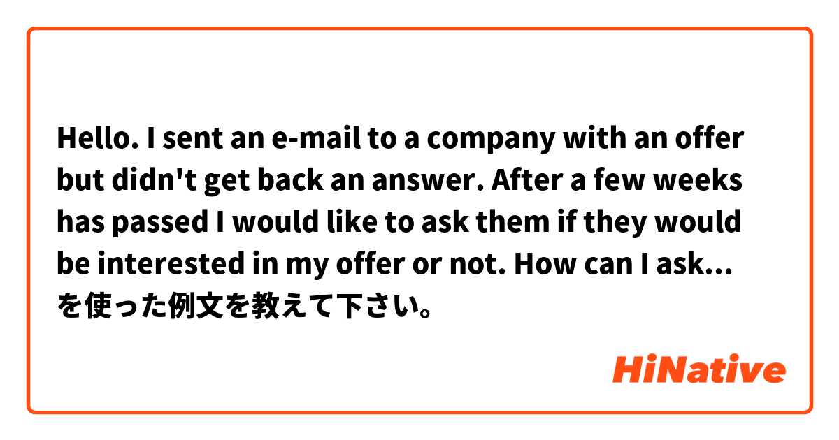 Hello. I sent an e-mail to a company with an offer but didn't get back an answer. After a few weeks has passed I would like to ask them if they would be interested in my offer or not. How can I ask that politely in written form? を使った例文を教えて下さい。