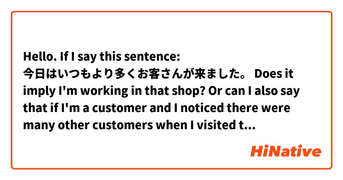 Hello. If I say this sentence:
今日はいつもより多くお客さんが来ました。

Does it imply I'm working in that shop?

Or can I also say that if I'm a customer and I noticed there were many other customers when I visited that shop? 
I'm curious about the use of お客さん in that case.