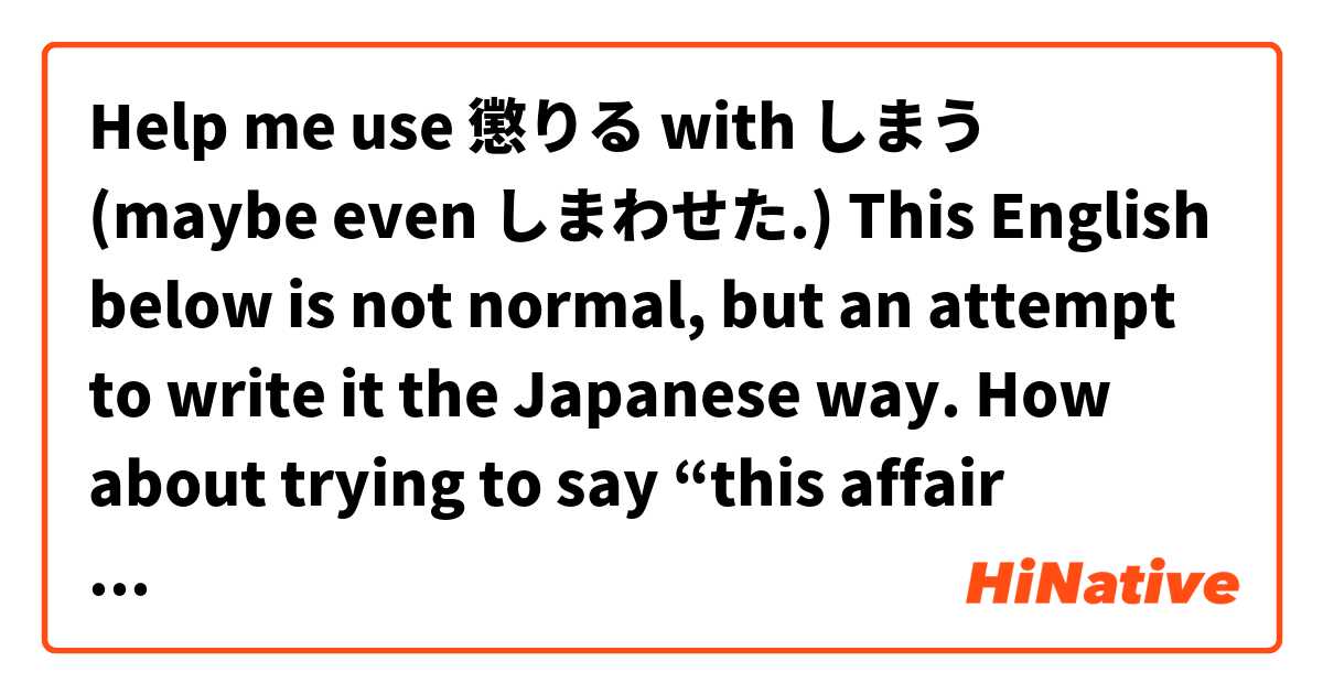 Help me use 懲りる with しまう (maybe even しまわせた.)

This English below is not normal, but an attempt to write it the Japanese way.

How about trying to say “this affair (matter/business) has caused me to be disgusted.” or “This whole situation has caused me to receive the action of being discouraged (by it).” (しまわせられた？)