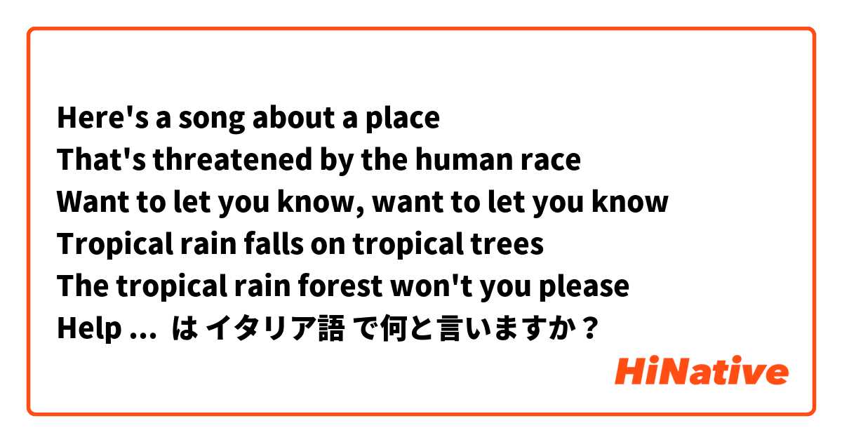 Here's a song about a place 
That's threatened by the human race 
Want to let you know, want to let you know 
Tropical rain falls on tropical trees 
The tropical rain forest won't you please 
Help us save it now, help us save it now  は イタリア語 で何と言いますか？