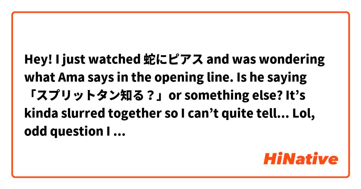 Hey! I just watched 蛇にピアス and was wondering what Ama says in the opening line. Is he saying 「スプリットタン知る？」or something else? It’s kinda slurred together so I can’t quite tell... 
Lol, odd question I know.