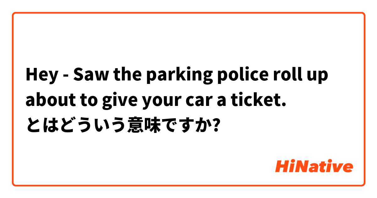 Hey -  Saw the parking police roll up about to give your car a ticket.  とはどういう意味ですか?