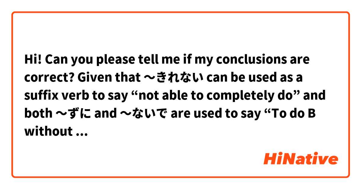 Hi! Can you please tell me if my conclusions are correct?

Given that 〜きれない can be used as a suffix verb to say “not able to completely do” and both 〜ずに and 〜ないで are used to say “To do B without doing A”, if we combine both concepts we end up with 〜きれないで / 〜きれずに to say “not be able to finish doing A, so B was done”.

For examlpe, a literal translation I came up with for the sentence まだ溶けきれずに残った is “(It) was not able to finish melting yet, so it remained (as it is)”.