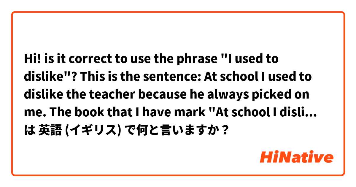 Hi! is it correct to use the phrase "I used to dislike"?

This is the sentence:
At school I used to dislike the teacher because he always picked on me.

The book that I have mark "At school I disliked..." as the correct one.

But I thing both are correct. は 英語 (イギリス) で何と言いますか？