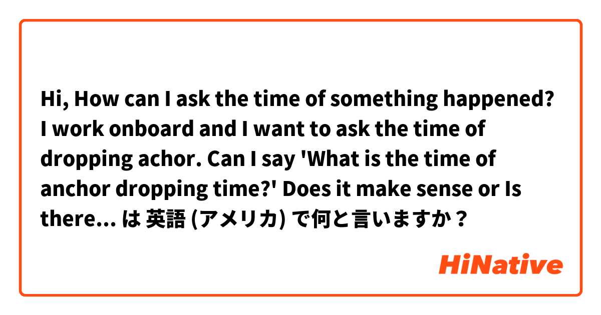 Hi, 
How can I ask the time of something happened? 
I work onboard and I want to ask the time of dropping achor. Can I say 'What is the time of anchor dropping time?' Does it make sense or Is there better way to ask it?  は 英語 (アメリカ) で何と言いますか？