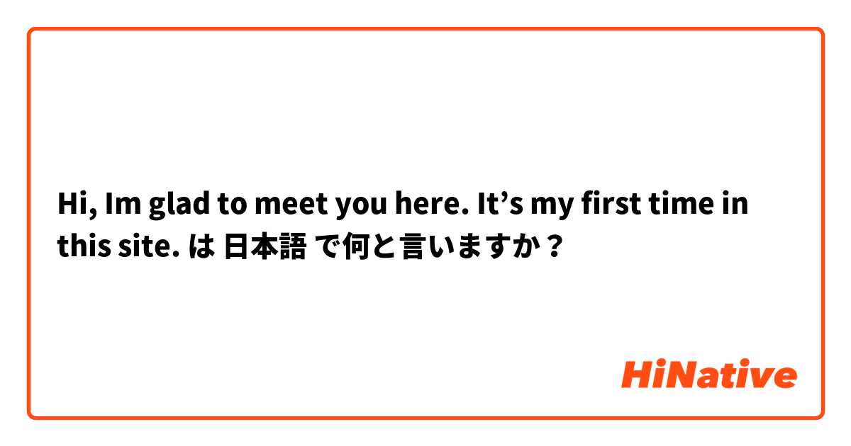 Hi, Im glad to meet you here. It’s my first time in this site. は 日本語 で何と言いますか？