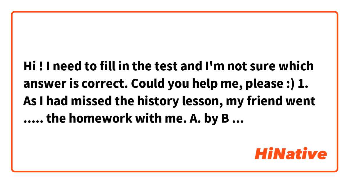 Hi ! I need to fill in the test and I'm not sure which answer is correct. Could you help me, please :)

1. As I had missed the history lesson, my friend went ..... the homework with me.
A. by B after C over D on
2. The decorated roof of the ancient palace was .... up by 4 thin columns
a built b carried c held d supported
3. Would it .... you if we came on Thursday
a agree b suit c like d fit
4. This form .... be handed in until the end of the week
a. doesn't need b doesn't have c needn't d hasn't got
5. Although our opinions on many things.... , we're good friends
a differ b oppose c disagree d divide
6. This product must be eaten ... 2 days of purchase
a by b before c within d under
7. The newspaper report contained  ... imporant information.
a many b another c an d a lot of
8. Have you considered .... to London?
a move b to move c to be moving d moving
9. James was not sure exactly where his best interests ....
a stood b rested c lay d centred|
10. As the game .... to a close, disappointed spectators started to leave
a led b neared c approached d drew
11.andrew's attempts to get into the swimming team have not ... with much success
a associated b concluded c joined d met
12. Although Sara had obviousely read the newspaper article carefully, she didn't seem to have ... the main point.
a grasped b clutched c clasped d gripped 
13. A lot of the views put forward in the documentary were open to...
a enquiry b query c question d wonder
14. The new college .... for the needs of students with a variety of learning backgrounds
a deals b supplies c furnishes d caters
15. I find the times of English meals vry strange I'm not used .... dinner at 6 pm
a. to have v to having c having d have