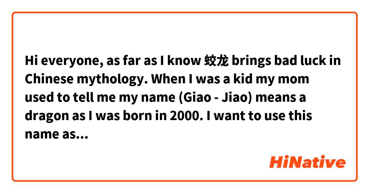 Hi everyone, as far as I know 蛟龙 brings bad luck in Chinese mythology. When I was a kid my mom used to tell me my name (Giao - Jiao) means a dragon as I was born in 2000. I want to use this name as I started to learn Chinese but I'm not sure if it could be used as a name for a girl or does it have any hidden meaning behind it😅Please feel free to discuss😊