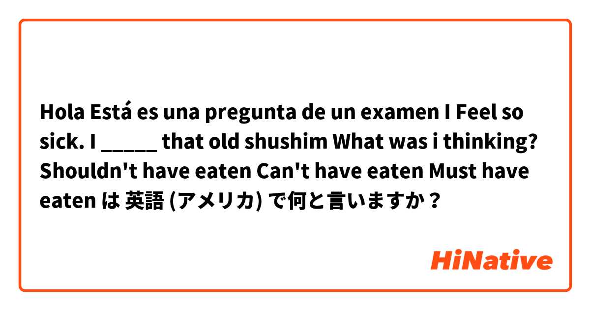 Hola Está es una pregunta de un examen 

I Feel so sick. I _____ that old shushim What was i thinking?


Shouldn't have eaten 


Can't have eaten 


 Must have eaten  は 英語 (アメリカ) で何と言いますか？