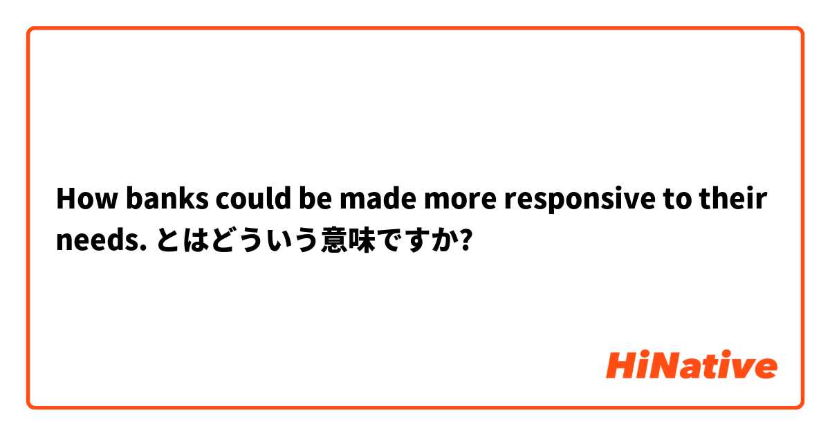 How banks could be made more responsive to their needs. とはどういう意味ですか?