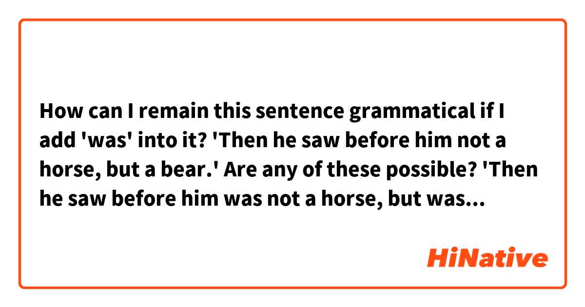 How can I remain this sentence grammatical if I add 'was' into it?
'Then he saw before him not a horse, but a bear.'

Are any of these possible?
'Then he saw before him was not a horse, but was a bear.'
'Then he saw before him not was a horse, but was a bear.'
