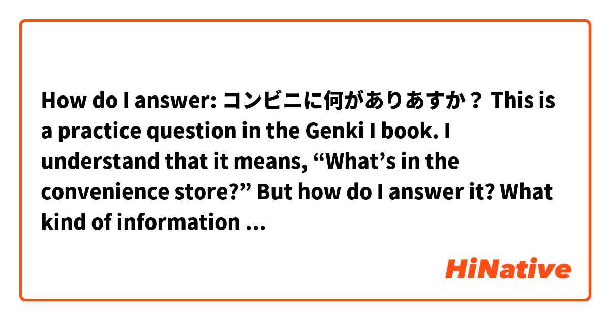 How do I answer:

コンビニに何がありあすか？

This is a practice question in the Genki I book.

I understand that it means, “What’s in the convenience store?” 

But how do I answer it? What kind of information is the asker expecting when using this format of question?

Is this just a “textbook” question? Meaning people don’t use these type of question in day to day life?

There are other questions such as:

あなたの学校に何がありますか？

and

あなたの家に何がありますか？

Please help and
Thank you very much(*´∀｀*)