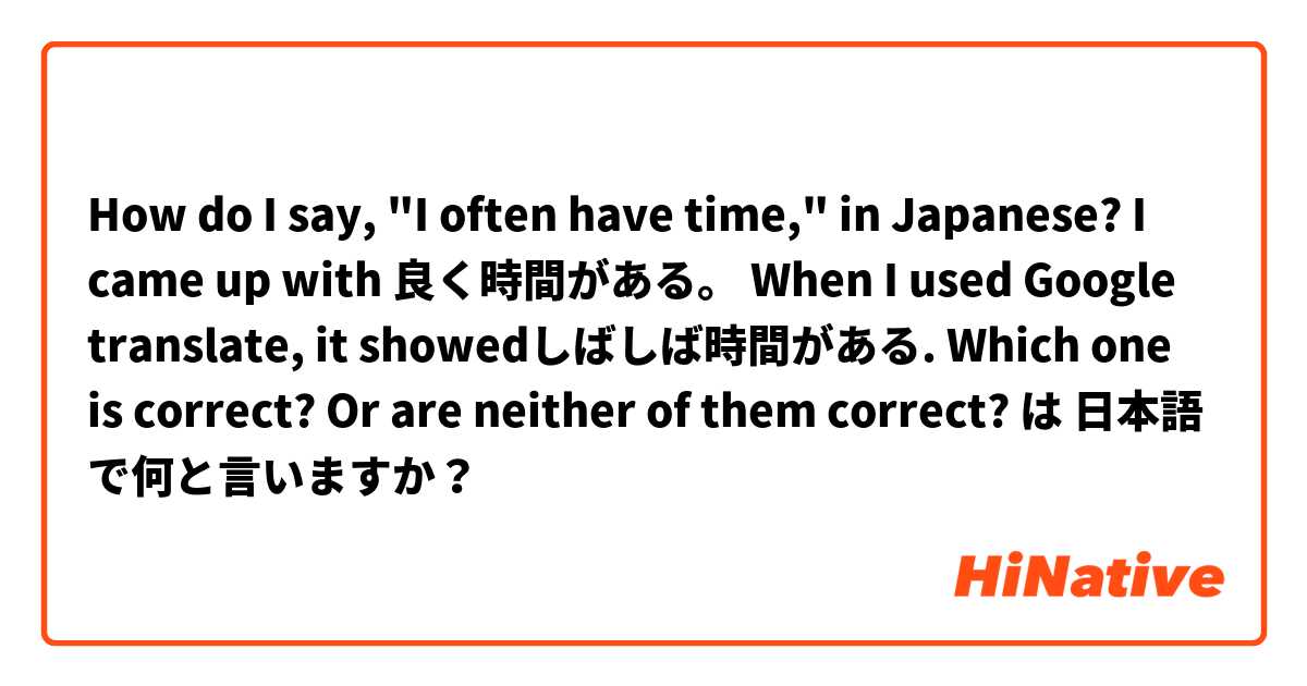 How do I say, "I often have time," in Japanese?

I came up with 良く時間がある。
When I used Google translate, it showedしばしば時間がある.

Which one is correct? Or are neither of them correct?😅 は 日本語 で何と言いますか？