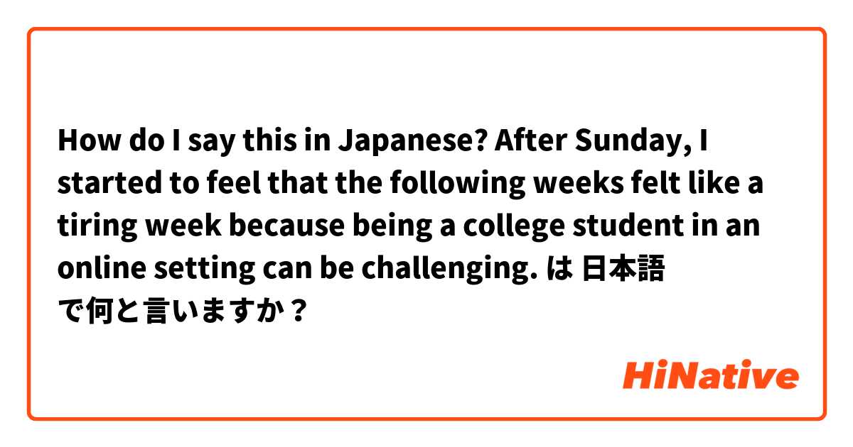 How do I say this in Japanese? 

After Sunday, I started to feel that the following weeks felt like a tiring week because being a college student in an online setting can be challenging.  は 日本語 で何と言いますか？