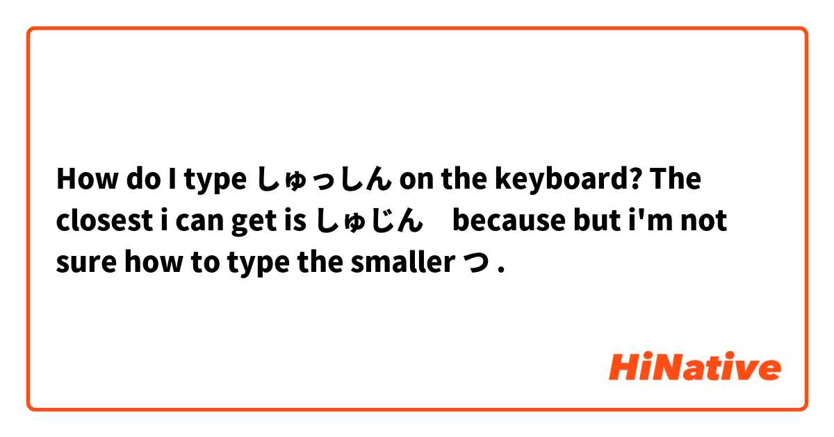How do I type しゅっしん on the keyboard? 
The closest i can get is しゅじん　because but i'm not sure how to type the smaller つ . 
