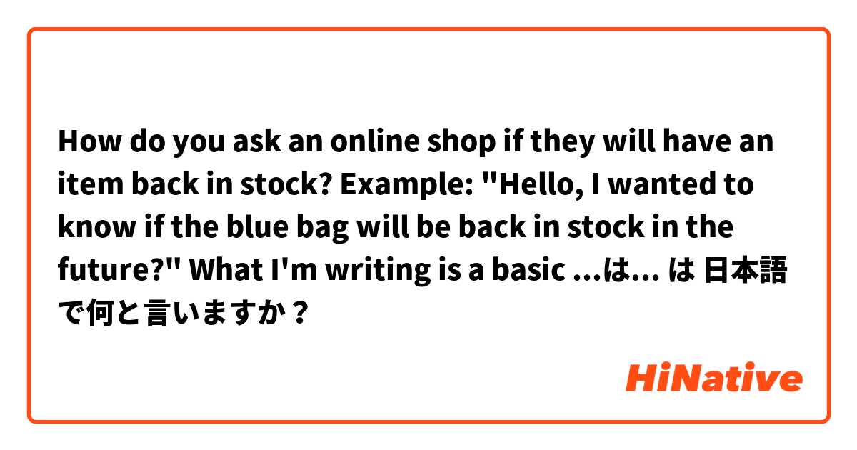 How do you ask an online shop if they will have an item back in stock?

Example: "Hello, I wanted to know if the blue bag will be back in stock in the future?"

What I'm writing is a basic ...はもうありますか？ or a complicated 将来的には.... that sounds unnatural. は 日本語 で何と言いますか？