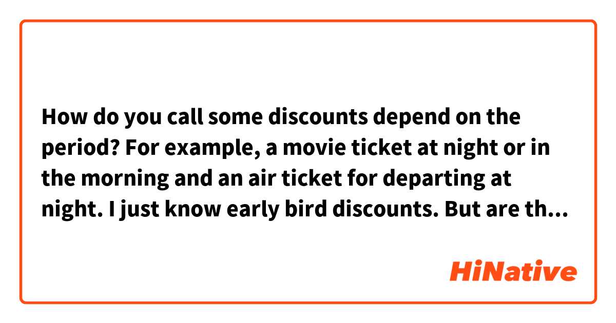 How do you call some discounts depend on the period?

For example, a movie ticket at night or in the morning and an air ticket for departing at night. 
I just know early bird discounts. 
But are there other discounts at night?
Night owl discounts?