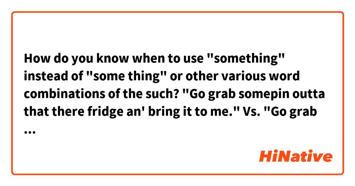How do you know when to use "something" instead of "some thing" or other various word combinations of the such?

"Go grab somepin outta that there fridge an' bring it to me."

 Vs.

"Go grab some thin' outta that there fridge an' bring it to me."