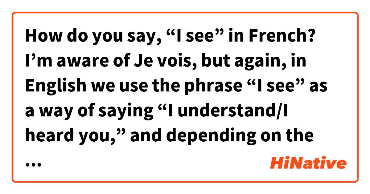 How do you say, “I see” in French?

I’m aware of Je vois, but again, in English we use the phrase “I see” as a way of saying “I understand/I heard you,” and depending on the way you say it it can express everything from disappointment to suspicion to excitement.

So, what is the equivalent in French? Or is it really just “Je vois”?