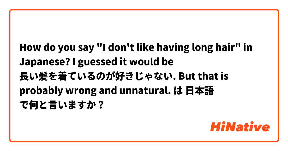 How do you say "I don't like having long hair" in Japanese?

I guessed it would be 長い髪を着ているのが好きじゃない. But that is probably wrong and unnatural.  は 日本語 で何と言いますか？
