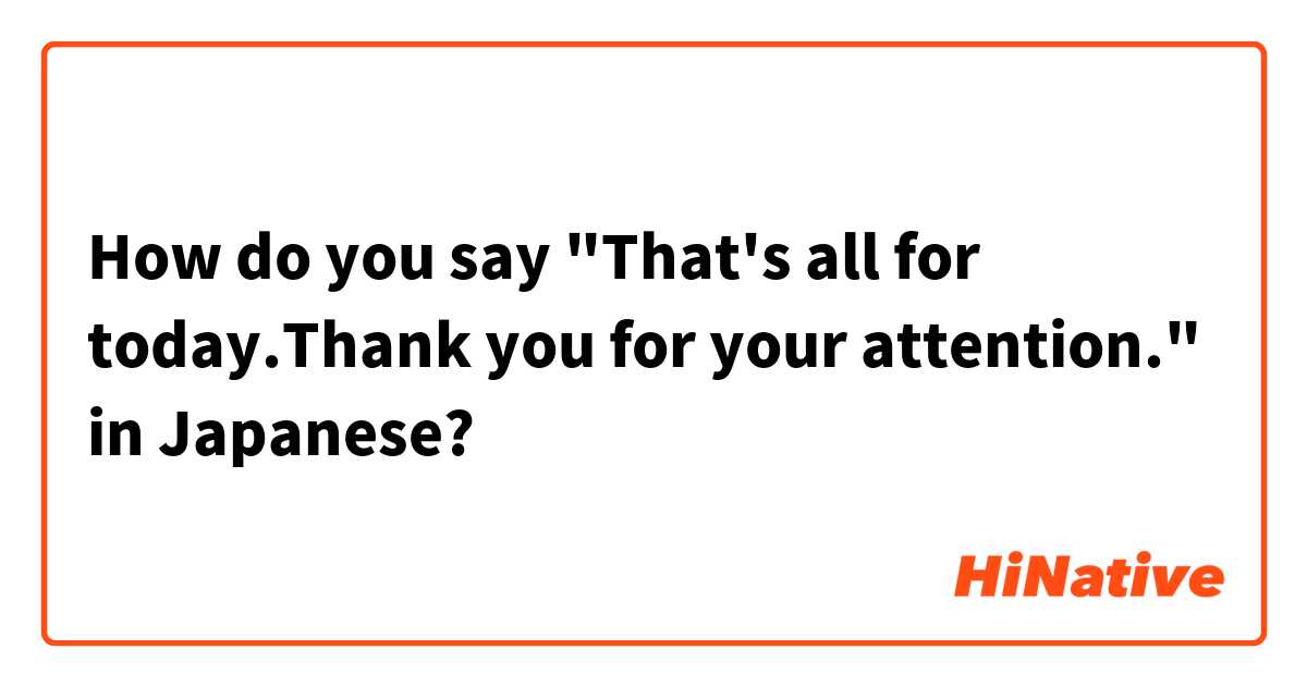 How do you say "That's all for today.Thank you for your attention." in Japanese?