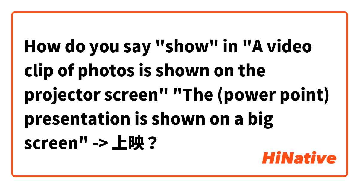 How do you say "show" in 
"A video clip of photos is shown on the projector screen" 
"The (power point) presentation is shown on a big screen"
-> 上映？