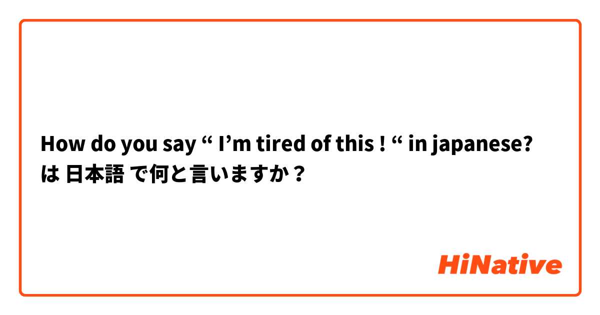 How do you say “ I’m tired of this ! “ in japanese? は 日本語 で何と言いますか？