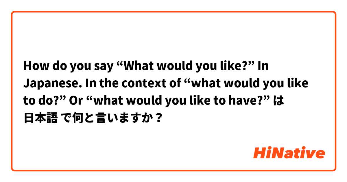 How do you say “What would you like?” In Japanese. In the context of “what would you like to do?” Or “what would you like to have?”  は 日本語 で何と言いますか？
