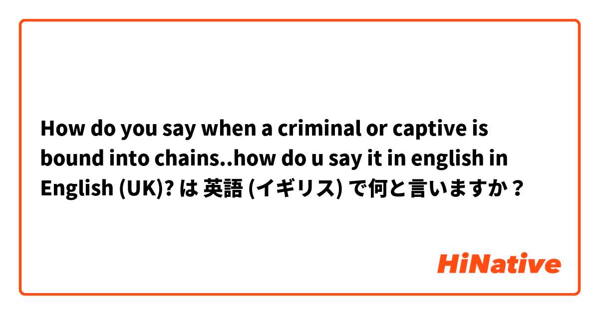 How do you say when a criminal or captive is bound into chains..how do u say it in english  in English (UK)? は 英語 (イギリス) で何と言いますか？