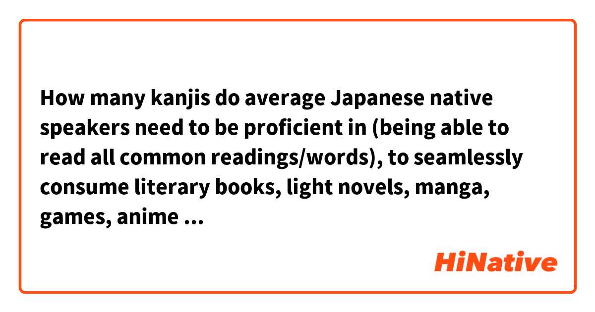 How many kanjis do average Japanese native speakers need to be proficient in (being able to read all common readings/words), to seamlessly consume literary books, light novels, manga, games, anime etc?