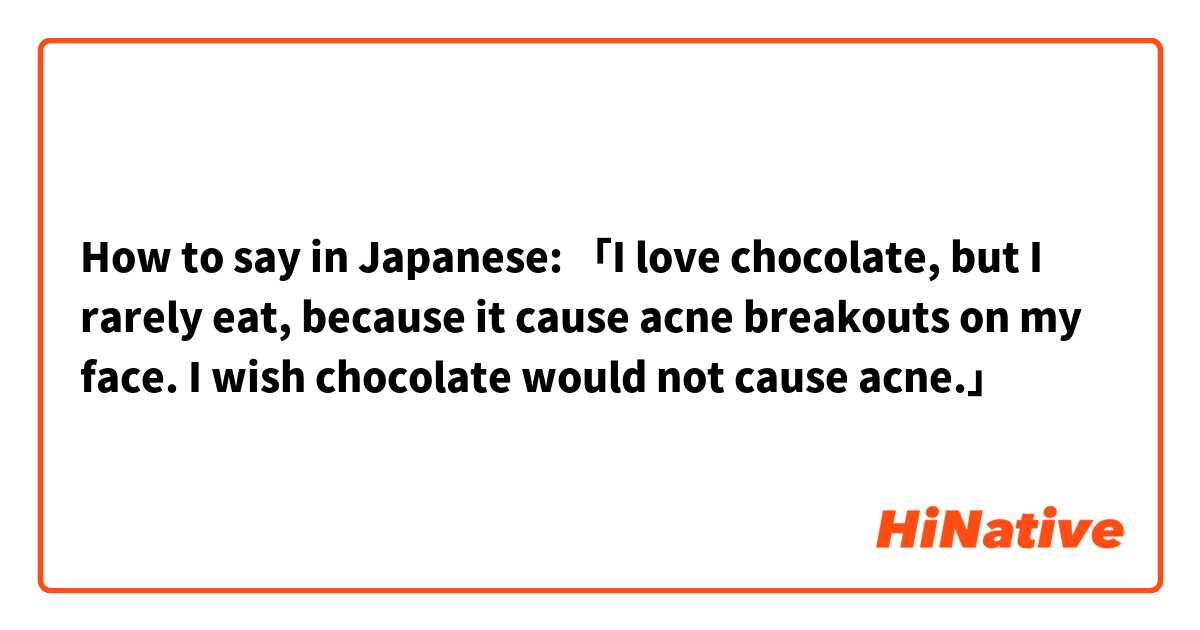 How to say in Japanese: 「I love chocolate, but I rarely eat, because it cause acne breakouts on my face. I wish chocolate would not cause acne.」