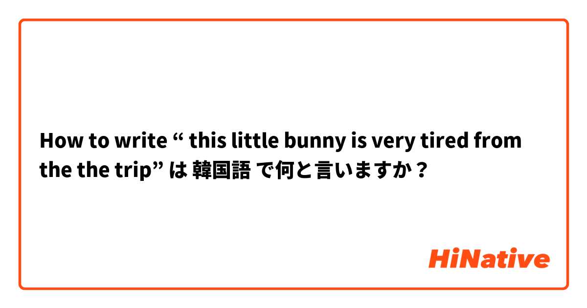 How to write “ this little bunny is very tired from the the trip”   は 韓国語 で何と言いますか？