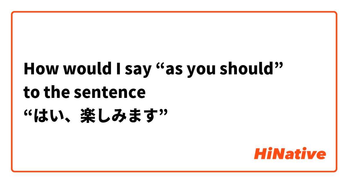 How would I say “as you should”
to the sentence 
“はい、楽しみます”