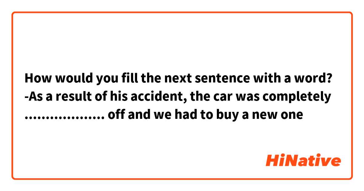 How would you fill the next sentence with a word?
-As a result of his accident, the car was completely ................... off and we had to buy a new one