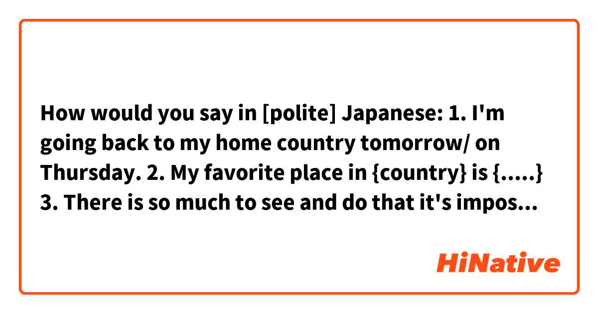 How would you say in [polite] Japanese: 

1. I'm going back to my home country tomorrow/ on Thursday. 
2. My favorite place in {country} is {.....}
3. There is so much to see and do that it's impossible to visit all of the places even in a year. 
4. I'm came from Canada. 
5. I had a lot of fun in {country}

(Context: you are a tourist in a different country.  Doesn't have to be literal, just same meaning)