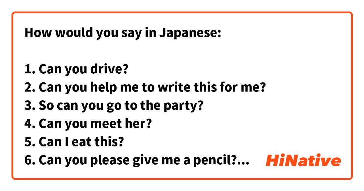 How would you say in Japanese:

1. Can you drive?
2. Can you help me to write this for me?
3. So can you go to the party?
4. Can you meet her?
5. Can I eat this?
6. Can you please give me a pencil?
7. Can you give me an advice? 
8. Can you go with me there? (Can you accompany me there?) I don’t want to go alone.
9. Can you understand this movie? It’s in French.
10. Can you hear this noise?
11. Can I borrow this pen for a second?