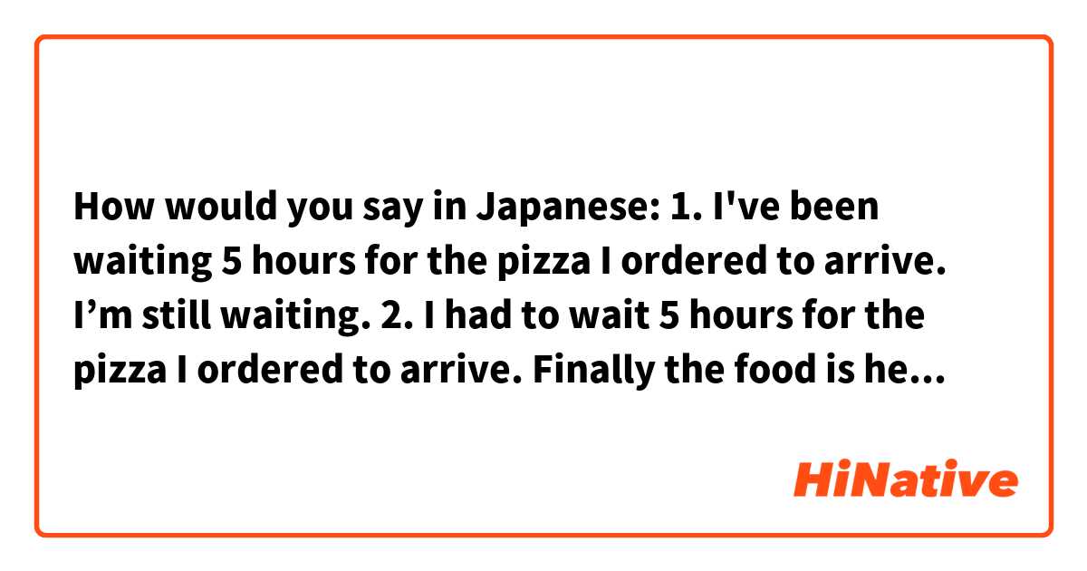 How would you say in Japanese:

1. I've been waiting 5 hours for the pizza I ordered to arrive. I’m still waiting.
2. I had to wait 5 hours for the pizza I ordered to arrive. Finally the food is here.
3. Until now I couldn't eat because I was busy all day.
4. I haven’t eaten day, so I’m starving.
5. I had been planning for years to go to Japan one day. I can’t believe I’m here.
6. I’ve been working on this art for about a week.