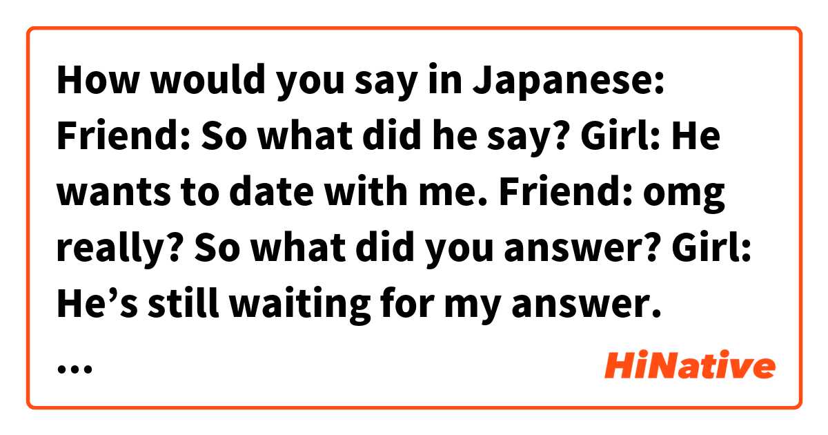 How would you say in Japanese:

Friend: So what did he say?
Girl: He wants to date with me.
Friend: omg really? So what did you answer?
Girl: He’s still waiting for my answer. 
Friend: Since he’s so handsome and smart, I thought you would say yes right away. 
Girl: I don’t know…Should I date him? He seems like a nice and kind guy, but I'm not sure I’m ready for a relationship. 
Friend: There are not many people as nice as him, so if I were you’d give him a chance!
Girl: We don’t know him that well. Maybe he's not as cute as he looks. He could be a player. (Or maybe we are not compatible.)
Friend: I'm not saying you have to marry him. I'm saying you should at least try to get to know him.
Girl: Alright. Just one date then. 