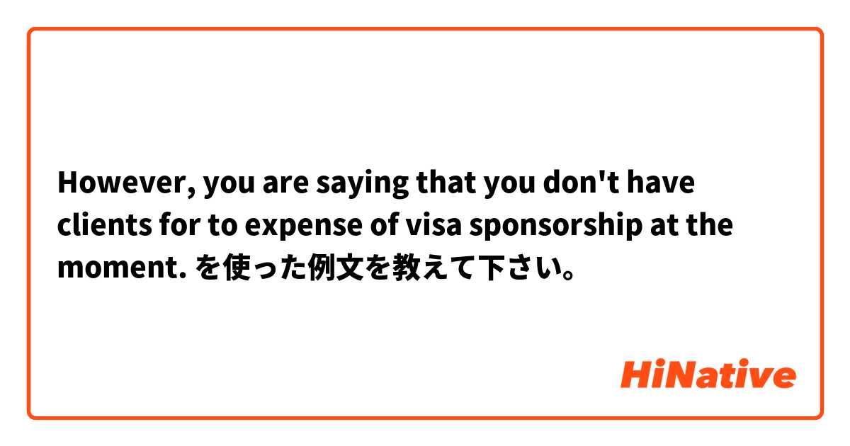 However, you are saying that you don't have clients for to expense of visa sponsorship at the moment. を使った例文を教えて下さい。