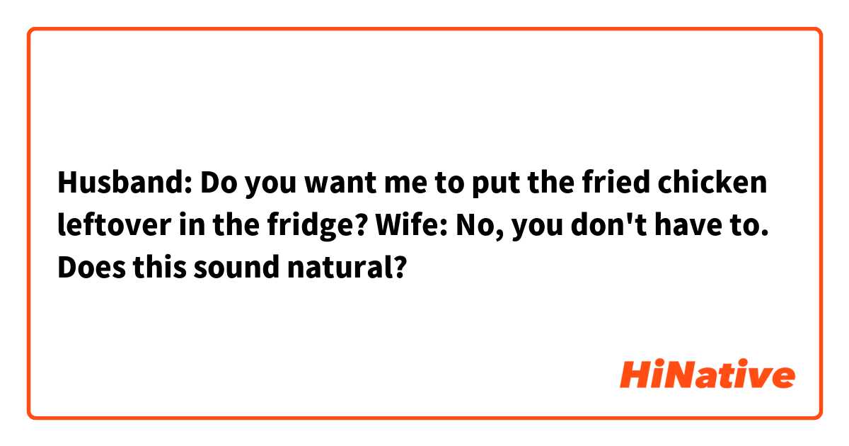 Husband: Do you want me to put the fried chicken leftover in the fridge?
Wife:  No, you don't have to.
Does this sound natural? 