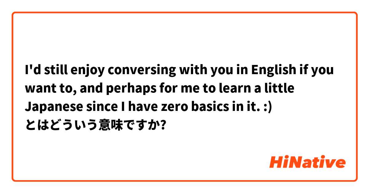 I'd still enjoy conversing with you in English if you want to, and perhaps for me to learn a little Japanese since I have zero basics in it. :)  とはどういう意味ですか?