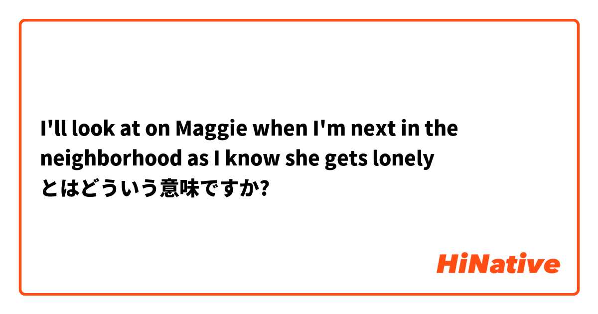 I'll look at on Maggie when I'm next in the neighborhood as I know she gets lonely とはどういう意味ですか?