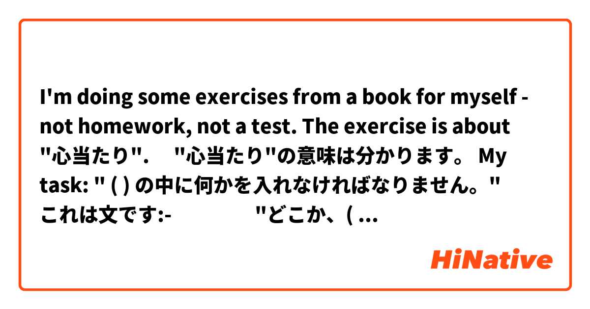 I'm doing some exercises from a book for myself - not homework, not a test.


The exercise is about "心当たり".  　"心当たり"の意味は分かります。


My task:  " (  ) の中に何かを入れなければなりません。"


これは文です:- 　　　　"どこか、(      ) の心当たりはありませんか。"


My problem is "の"  before "心当たり".  I can't imagine what would go in the (   ) - a noun? a verb?

I cannot understand this sentence because of the "の".  So I have no "story" in my imagination.

Any ideas??  Thank you

　
