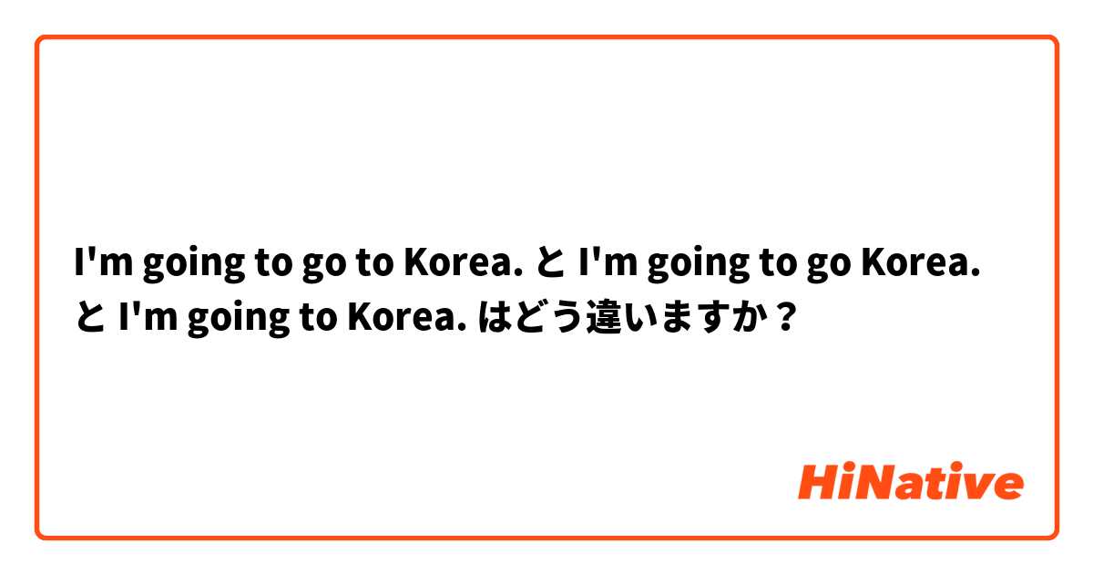 I'm going to go to Korea. と I'm going to go Korea. と I'm going to Korea. はどう違いますか？