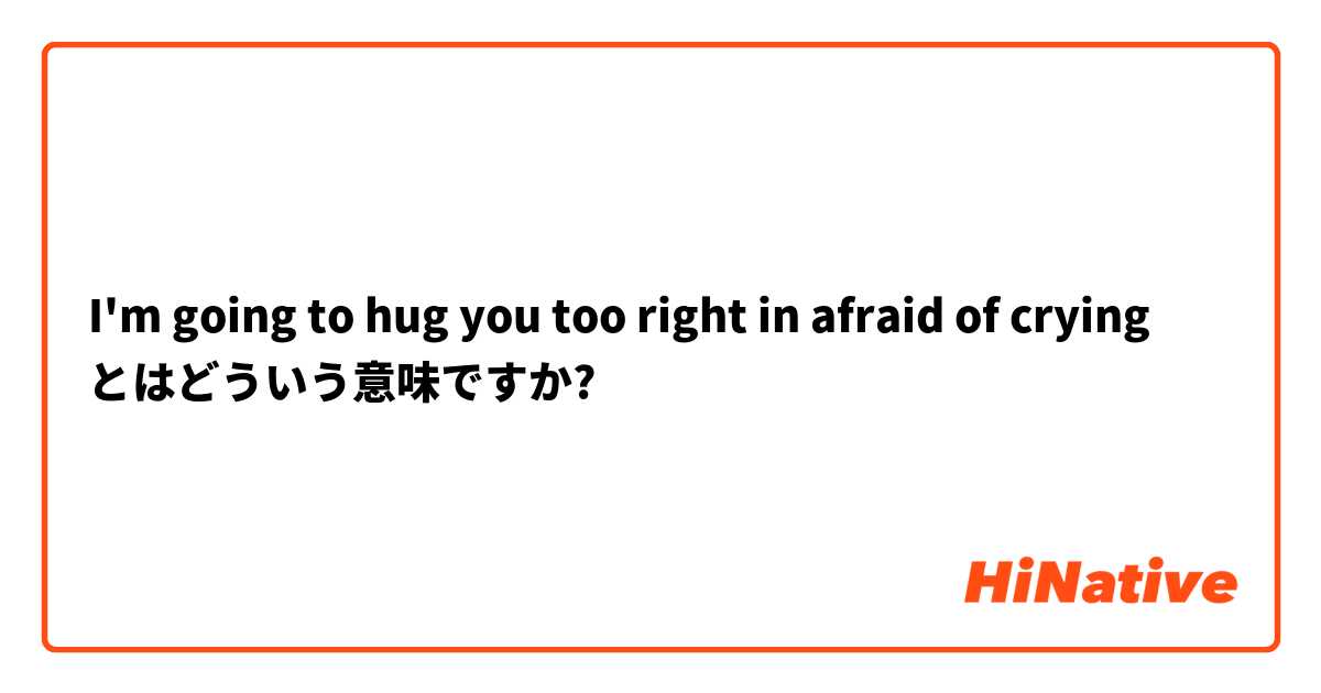 I'm going to hug you too right in afraid of crying  とはどういう意味ですか?