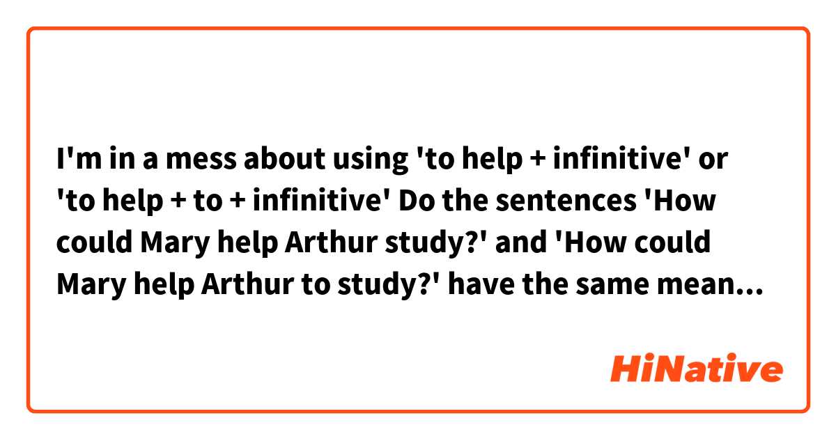 I'm in a mess about using 'to help + infinitive' or 'to help + to + infinitive' 
Do the sentences  'How could Mary help Arthur study?' and 'How could Mary help Arthur to study?' have the same meaning? 
Are there some patterns in which must be used 'to help + infinitive', and not 'to help + to + infinitive'?
Are there some patterns in which must be used 'to help + to + infinitive', and not 'to help + infinitive'?
Or can be used 'to help + infinitive' or 'to help + to + infinitive'  either way?
