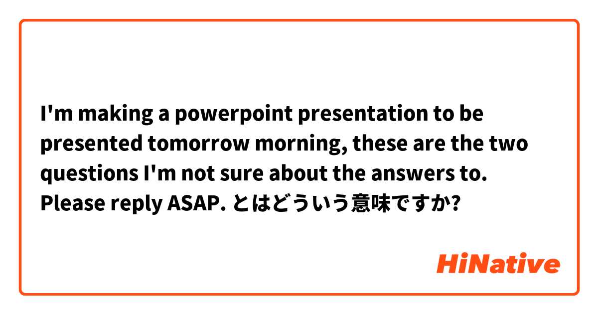 I'm making a powerpoint presentation to be presented tomorrow morning, these are the two questions I'm not sure about the answers to. Please reply ASAP.
 とはどういう意味ですか?