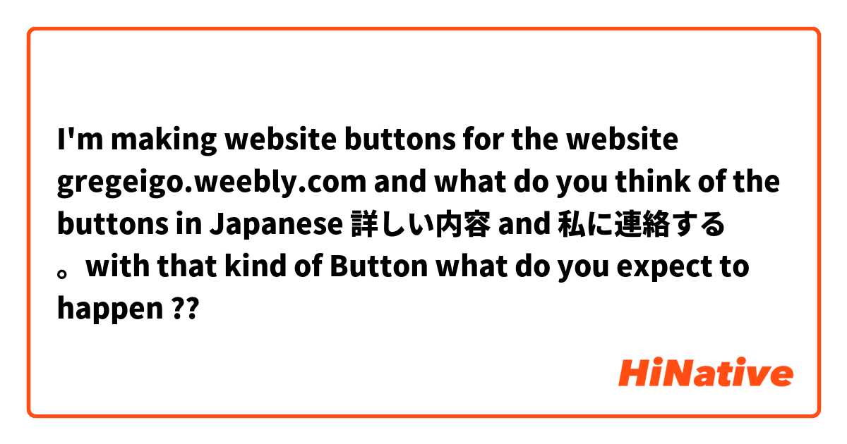 I'm making website buttons for the website gregeigo.weebly.com and what do you think of the buttons in Japanese 詳しい内容 and 私に連絡する 。with that kind of Button what do you expect to happen ??