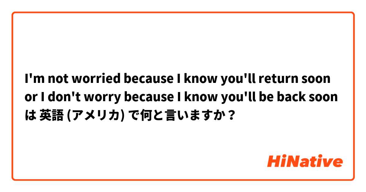 I'm not worried because I know you'll return soon or I don't worry because I know you'll be back soon  は 英語 (アメリカ) で何と言いますか？