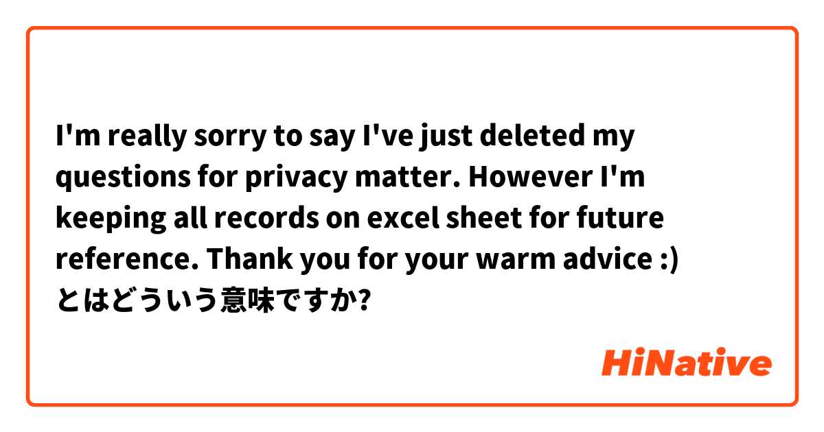 I'm really sorry to say I've just deleted my questions for privacy matter.
However I'm keeping all records on excel sheet for future reference.
Thank you for your warm advice :)
 とはどういう意味ですか?